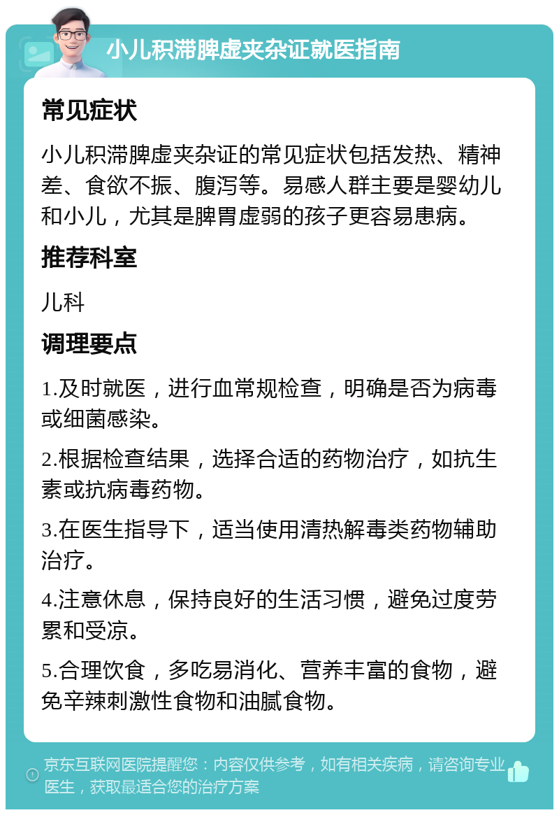 小儿积滞脾虚夹杂证就医指南 常见症状 小儿积滞脾虚夹杂证的常见症状包括发热、精神差、食欲不振、腹泻等。易感人群主要是婴幼儿和小儿，尤其是脾胃虚弱的孩子更容易患病。 推荐科室 儿科 调理要点 1.及时就医，进行血常规检查，明确是否为病毒或细菌感染。 2.根据检查结果，选择合适的药物治疗，如抗生素或抗病毒药物。 3.在医生指导下，适当使用清热解毒类药物辅助治疗。 4.注意休息，保持良好的生活习惯，避免过度劳累和受凉。 5.合理饮食，多吃易消化、营养丰富的食物，避免辛辣刺激性食物和油腻食物。