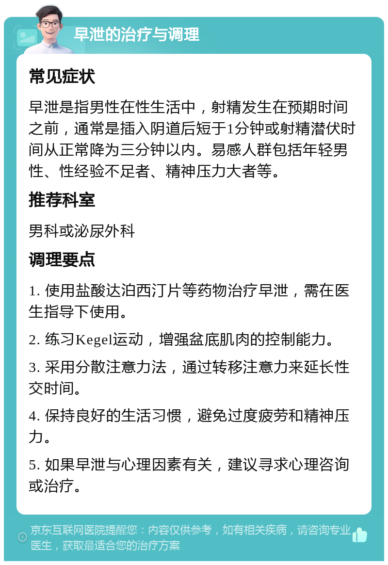 早泄的治疗与调理 常见症状 早泄是指男性在性生活中，射精发生在预期时间之前，通常是插入阴道后短于1分钟或射精潜伏时间从正常降为三分钟以内。易感人群包括年轻男性、性经验不足者、精神压力大者等。 推荐科室 男科或泌尿外科 调理要点 1. 使用盐酸达泊西汀片等药物治疗早泄，需在医生指导下使用。 2. 练习Kegel运动，增强盆底肌肉的控制能力。 3. 采用分散注意力法，通过转移注意力来延长性交时间。 4. 保持良好的生活习惯，避免过度疲劳和精神压力。 5. 如果早泄与心理因素有关，建议寻求心理咨询或治疗。