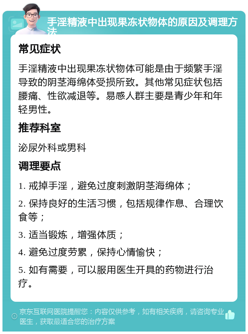 手淫精液中出现果冻状物体的原因及调理方法 常见症状 手淫精液中出现果冻状物体可能是由于频繁手淫导致的阴茎海绵体受损所致。其他常见症状包括腰痛、性欲减退等。易感人群主要是青少年和年轻男性。 推荐科室 泌尿外科或男科 调理要点 1. 戒掉手淫，避免过度刺激阴茎海绵体； 2. 保持良好的生活习惯，包括规律作息、合理饮食等； 3. 适当锻炼，增强体质； 4. 避免过度劳累，保持心情愉快； 5. 如有需要，可以服用医生开具的药物进行治疗。