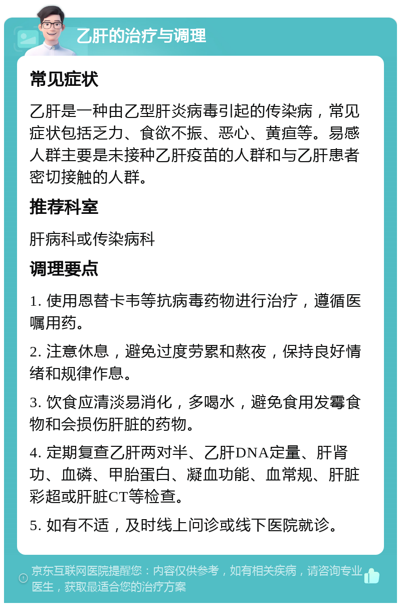 乙肝的治疗与调理 常见症状 乙肝是一种由乙型肝炎病毒引起的传染病，常见症状包括乏力、食欲不振、恶心、黄疸等。易感人群主要是未接种乙肝疫苗的人群和与乙肝患者密切接触的人群。 推荐科室 肝病科或传染病科 调理要点 1. 使用恩替卡韦等抗病毒药物进行治疗，遵循医嘱用药。 2. 注意休息，避免过度劳累和熬夜，保持良好情绪和规律作息。 3. 饮食应清淡易消化，多喝水，避免食用发霉食物和会损伤肝脏的药物。 4. 定期复查乙肝两对半、乙肝DNA定量、肝肾功、血磷、甲胎蛋白、凝血功能、血常规、肝脏彩超或肝脏CT等检查。 5. 如有不适，及时线上问诊或线下医院就诊。