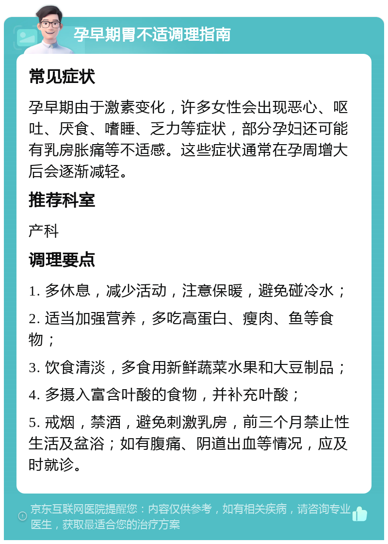 孕早期胃不适调理指南 常见症状 孕早期由于激素变化，许多女性会出现恶心、呕吐、厌食、嗜睡、乏力等症状，部分孕妇还可能有乳房胀痛等不适感。这些症状通常在孕周增大后会逐渐减轻。 推荐科室 产科 调理要点 1. 多休息，减少活动，注意保暖，避免碰冷水； 2. 适当加强营养，多吃高蛋白、瘦肉、鱼等食物； 3. 饮食清淡，多食用新鲜蔬菜水果和大豆制品； 4. 多摄入富含叶酸的食物，并补充叶酸； 5. 戒烟，禁酒，避免刺激乳房，前三个月禁止性生活及盆浴；如有腹痛、阴道出血等情况，应及时就诊。