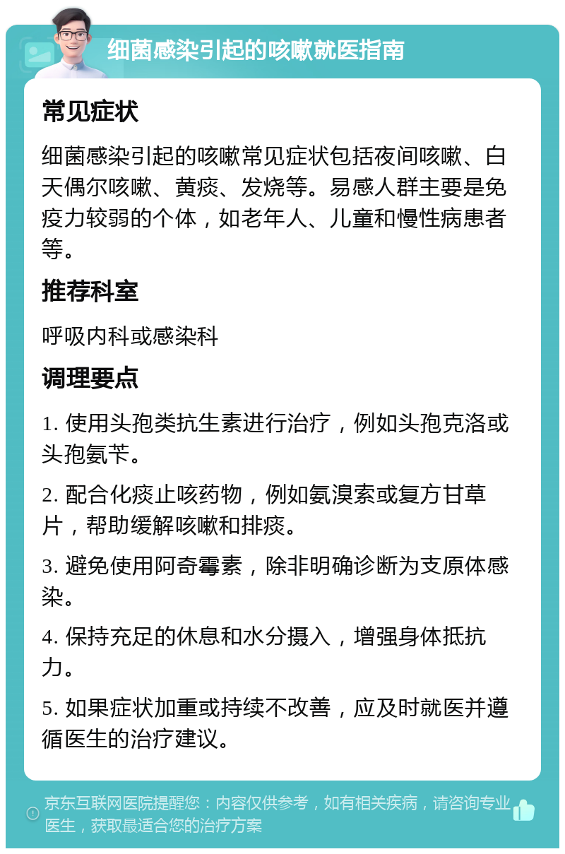 细菌感染引起的咳嗽就医指南 常见症状 细菌感染引起的咳嗽常见症状包括夜间咳嗽、白天偶尔咳嗽、黄痰、发烧等。易感人群主要是免疫力较弱的个体，如老年人、儿童和慢性病患者等。 推荐科室 呼吸内科或感染科 调理要点 1. 使用头孢类抗生素进行治疗，例如头孢克洛或头孢氨苄。 2. 配合化痰止咳药物，例如氨溴索或复方甘草片，帮助缓解咳嗽和排痰。 3. 避免使用阿奇霉素，除非明确诊断为支原体感染。 4. 保持充足的休息和水分摄入，增强身体抵抗力。 5. 如果症状加重或持续不改善，应及时就医并遵循医生的治疗建议。