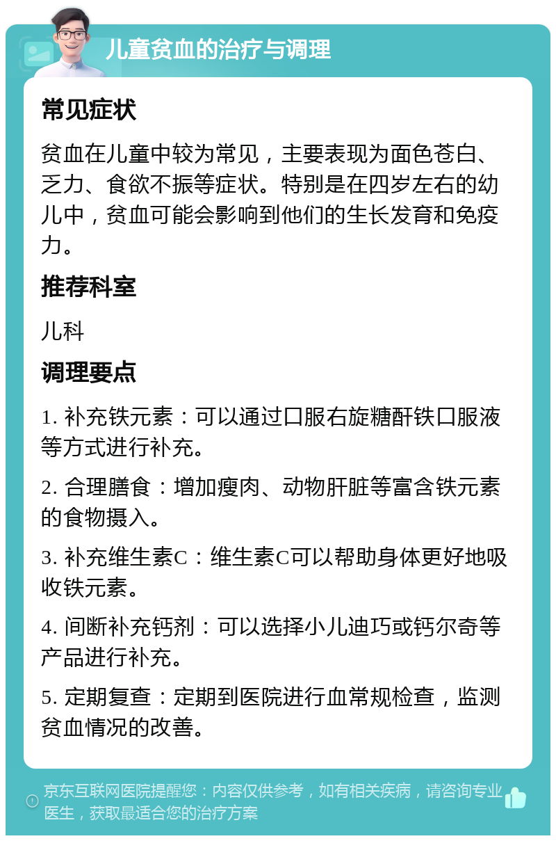 儿童贫血的治疗与调理 常见症状 贫血在儿童中较为常见，主要表现为面色苍白、乏力、食欲不振等症状。特别是在四岁左右的幼儿中，贫血可能会影响到他们的生长发育和免疫力。 推荐科室 儿科 调理要点 1. 补充铁元素：可以通过口服右旋糖酐铁口服液等方式进行补充。 2. 合理膳食：增加瘦肉、动物肝脏等富含铁元素的食物摄入。 3. 补充维生素C：维生素C可以帮助身体更好地吸收铁元素。 4. 间断补充钙剂：可以选择小儿迪巧或钙尔奇等产品进行补充。 5. 定期复查：定期到医院进行血常规检查，监测贫血情况的改善。