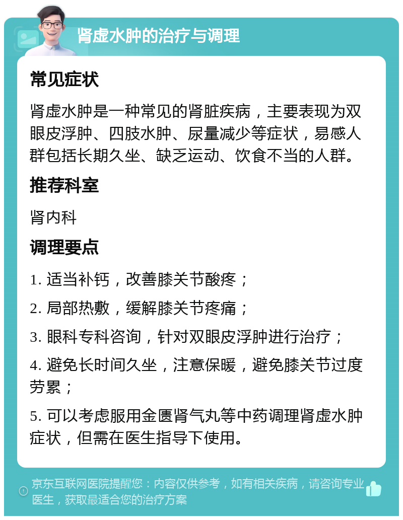 肾虚水肿的治疗与调理 常见症状 肾虚水肿是一种常见的肾脏疾病，主要表现为双眼皮浮肿、四肢水肿、尿量减少等症状，易感人群包括长期久坐、缺乏运动、饮食不当的人群。 推荐科室 肾内科 调理要点 1. 适当补钙，改善膝关节酸疼； 2. 局部热敷，缓解膝关节疼痛； 3. 眼科专科咨询，针对双眼皮浮肿进行治疗； 4. 避免长时间久坐，注意保暖，避免膝关节过度劳累； 5. 可以考虑服用金匮肾气丸等中药调理肾虚水肿症状，但需在医生指导下使用。