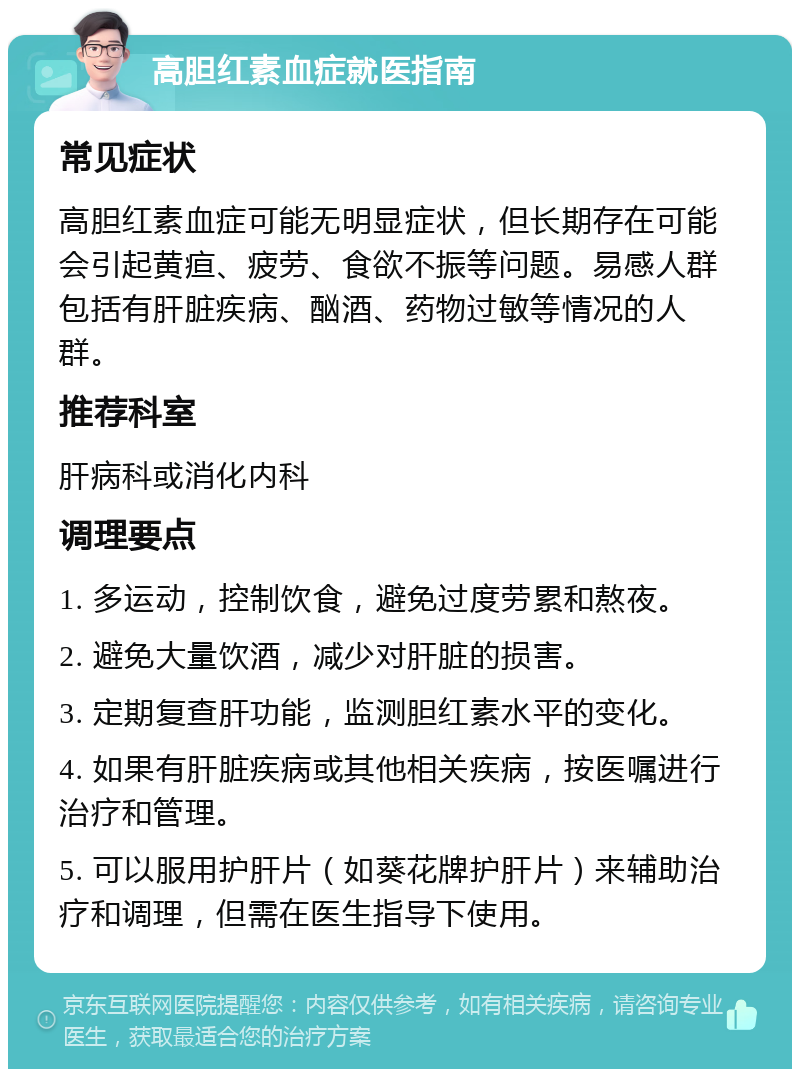 高胆红素血症就医指南 常见症状 高胆红素血症可能无明显症状，但长期存在可能会引起黄疸、疲劳、食欲不振等问题。易感人群包括有肝脏疾病、酗酒、药物过敏等情况的人群。 推荐科室 肝病科或消化内科 调理要点 1. 多运动，控制饮食，避免过度劳累和熬夜。 2. 避免大量饮酒，减少对肝脏的损害。 3. 定期复查肝功能，监测胆红素水平的变化。 4. 如果有肝脏疾病或其他相关疾病，按医嘱进行治疗和管理。 5. 可以服用护肝片（如葵花牌护肝片）来辅助治疗和调理，但需在医生指导下使用。