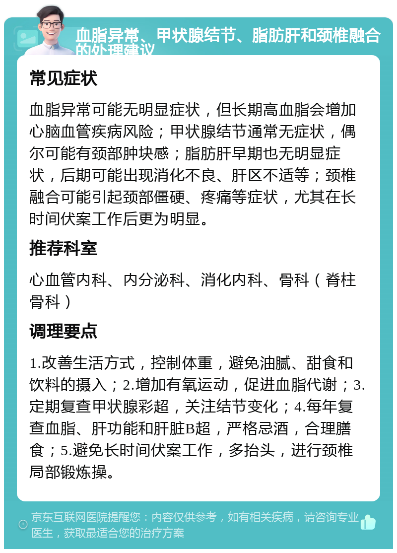 血脂异常、甲状腺结节、脂肪肝和颈椎融合的处理建议 常见症状 血脂异常可能无明显症状，但长期高血脂会增加心脑血管疾病风险；甲状腺结节通常无症状，偶尔可能有颈部肿块感；脂肪肝早期也无明显症状，后期可能出现消化不良、肝区不适等；颈椎融合可能引起颈部僵硬、疼痛等症状，尤其在长时间伏案工作后更为明显。 推荐科室 心血管内科、内分泌科、消化内科、骨科（脊柱骨科） 调理要点 1.改善生活方式，控制体重，避免油腻、甜食和饮料的摄入；2.增加有氧运动，促进血脂代谢；3.定期复查甲状腺彩超，关注结节变化；4.每年复查血脂、肝功能和肝脏B超，严格忌酒，合理膳食；5.避免长时间伏案工作，多抬头，进行颈椎局部锻炼操。