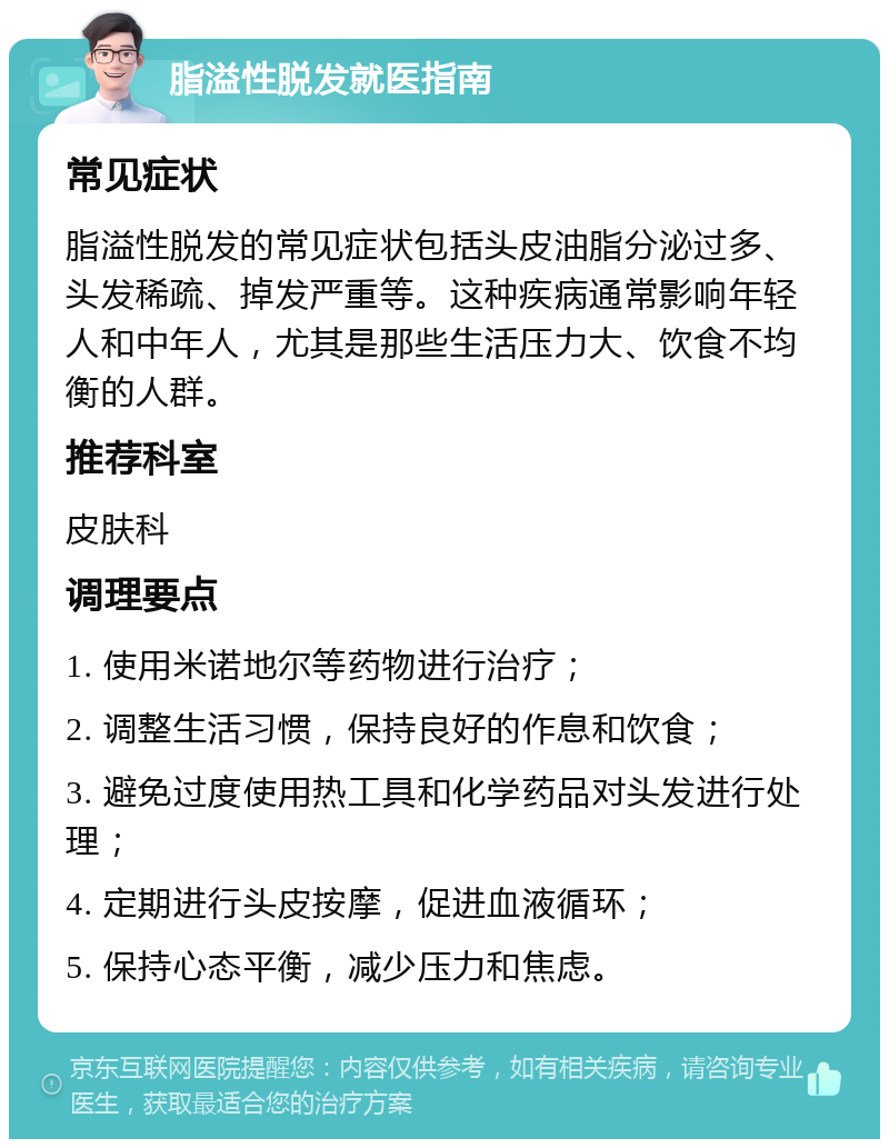 脂溢性脱发就医指南 常见症状 脂溢性脱发的常见症状包括头皮油脂分泌过多、头发稀疏、掉发严重等。这种疾病通常影响年轻人和中年人，尤其是那些生活压力大、饮食不均衡的人群。 推荐科室 皮肤科 调理要点 1. 使用米诺地尔等药物进行治疗； 2. 调整生活习惯，保持良好的作息和饮食； 3. 避免过度使用热工具和化学药品对头发进行处理； 4. 定期进行头皮按摩，促进血液循环； 5. 保持心态平衡，减少压力和焦虑。