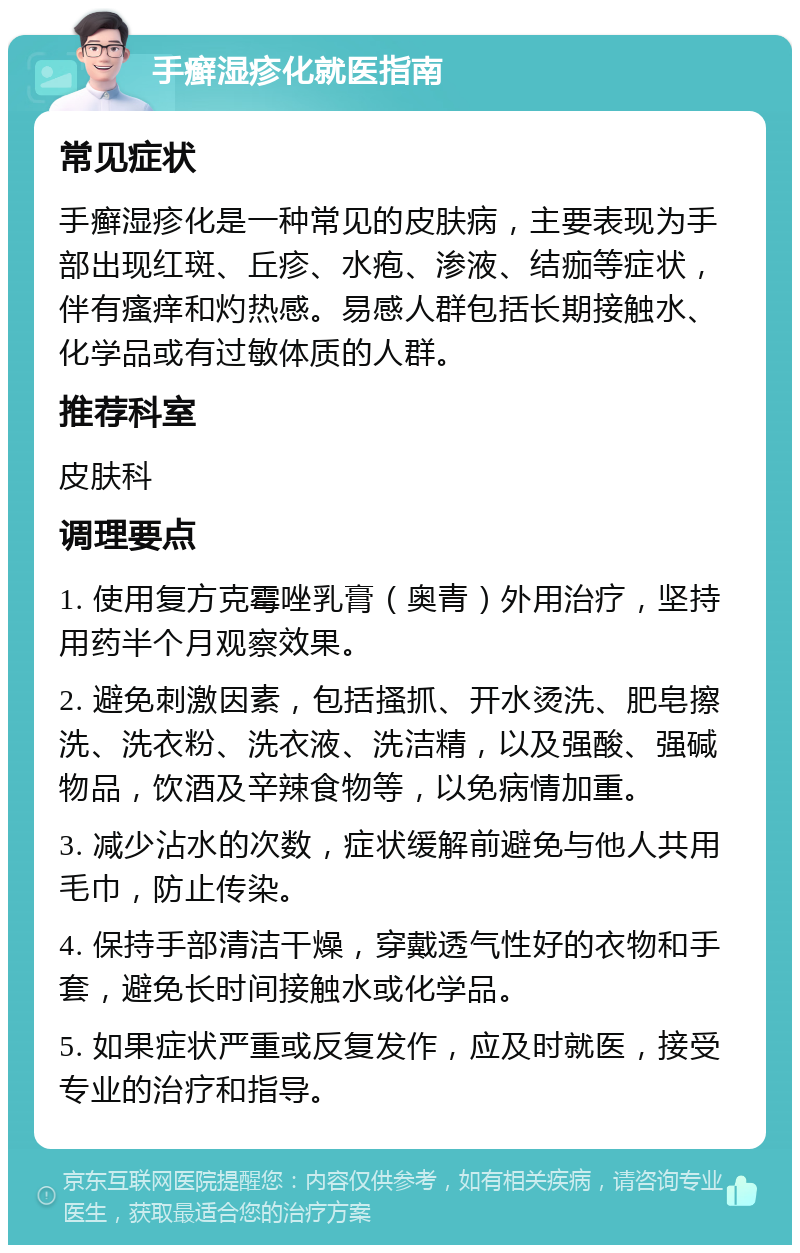 手癣湿疹化就医指南 常见症状 手癣湿疹化是一种常见的皮肤病，主要表现为手部出现红斑、丘疹、水疱、渗液、结痂等症状，伴有瘙痒和灼热感。易感人群包括长期接触水、化学品或有过敏体质的人群。 推荐科室 皮肤科 调理要点 1. 使用复方克霉唑乳膏（奥青）外用治疗，坚持用药半个月观察效果。 2. 避免刺激因素，包括搔抓、开水烫洗、肥皂擦洗、洗衣粉、洗衣液、洗洁精，以及强酸、强碱物品，饮酒及辛辣食物等，以免病情加重。 3. 减少沾水的次数，症状缓解前避免与他人共用毛巾，防止传染。 4. 保持手部清洁干燥，穿戴透气性好的衣物和手套，避免长时间接触水或化学品。 5. 如果症状严重或反复发作，应及时就医，接受专业的治疗和指导。