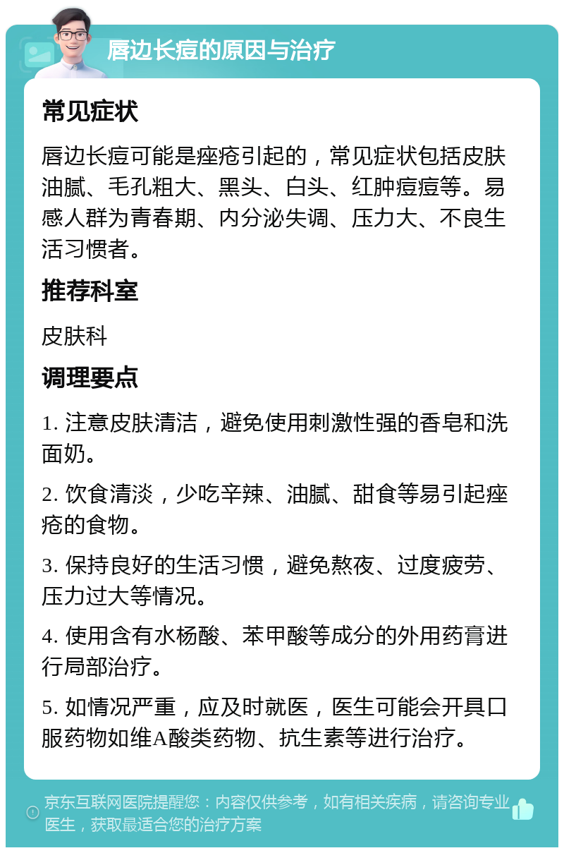 唇边长痘的原因与治疗 常见症状 唇边长痘可能是痤疮引起的，常见症状包括皮肤油腻、毛孔粗大、黑头、白头、红肿痘痘等。易感人群为青春期、内分泌失调、压力大、不良生活习惯者。 推荐科室 皮肤科 调理要点 1. 注意皮肤清洁，避免使用刺激性强的香皂和洗面奶。 2. 饮食清淡，少吃辛辣、油腻、甜食等易引起痤疮的食物。 3. 保持良好的生活习惯，避免熬夜、过度疲劳、压力过大等情况。 4. 使用含有水杨酸、苯甲酸等成分的外用药膏进行局部治疗。 5. 如情况严重，应及时就医，医生可能会开具口服药物如维A酸类药物、抗生素等进行治疗。