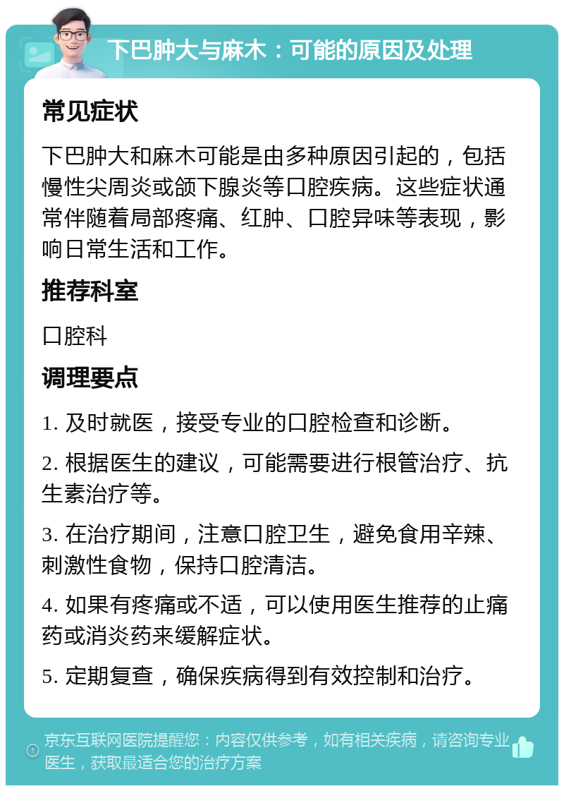 下巴肿大与麻木：可能的原因及处理 常见症状 下巴肿大和麻木可能是由多种原因引起的，包括慢性尖周炎或颌下腺炎等口腔疾病。这些症状通常伴随着局部疼痛、红肿、口腔异味等表现，影响日常生活和工作。 推荐科室 口腔科 调理要点 1. 及时就医，接受专业的口腔检查和诊断。 2. 根据医生的建议，可能需要进行根管治疗、抗生素治疗等。 3. 在治疗期间，注意口腔卫生，避免食用辛辣、刺激性食物，保持口腔清洁。 4. 如果有疼痛或不适，可以使用医生推荐的止痛药或消炎药来缓解症状。 5. 定期复查，确保疾病得到有效控制和治疗。