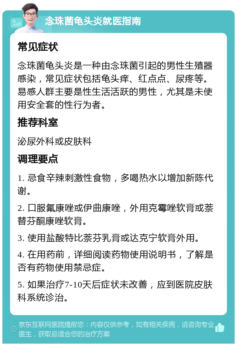 念珠菌龟头炎就医指南 常见症状 念珠菌龟头炎是一种由念珠菌引起的男性生殖器感染，常见症状包括龟头痒、红点点、尿疼等。易感人群主要是性生活活跃的男性，尤其是未使用安全套的性行为者。 推荐科室 泌尿外科或皮肤科 调理要点 1. 忌食辛辣刺激性食物，多喝热水以增加新陈代谢。 2. 口服氟康唑或伊曲康唑，外用克霉唑软膏或萘替芬酮康唑软膏。 3. 使用盐酸特比萘芬乳膏或达克宁软膏外用。 4. 在用药前，详细阅读药物使用说明书，了解是否有药物使用禁忌症。 5. 如果治疗7-10天后症状未改善，应到医院皮肤科系统诊治。