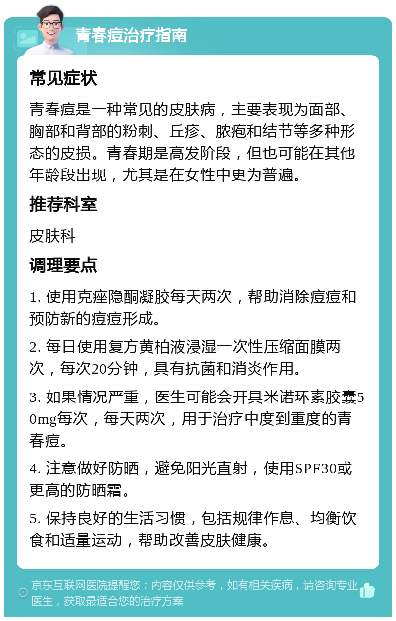 青春痘治疗指南 常见症状 青春痘是一种常见的皮肤病，主要表现为面部、胸部和背部的粉刺、丘疹、脓疱和结节等多种形态的皮损。青春期是高发阶段，但也可能在其他年龄段出现，尤其是在女性中更为普遍。 推荐科室 皮肤科 调理要点 1. 使用克痤隐酮凝胶每天两次，帮助消除痘痘和预防新的痘痘形成。 2. 每日使用复方黄柏液浸湿一次性压缩面膜两次，每次20分钟，具有抗菌和消炎作用。 3. 如果情况严重，医生可能会开具米诺环素胶囊50mg每次，每天两次，用于治疗中度到重度的青春痘。 4. 注意做好防晒，避免阳光直射，使用SPF30或更高的防晒霜。 5. 保持良好的生活习惯，包括规律作息、均衡饮食和适量运动，帮助改善皮肤健康。