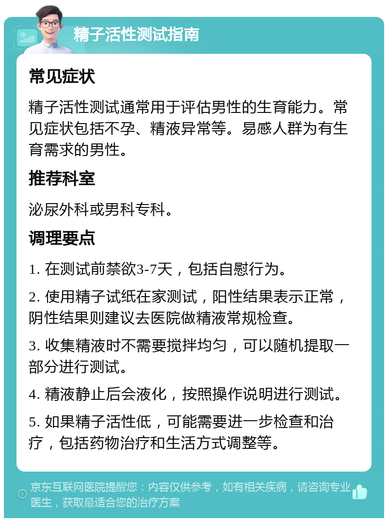 精子活性测试指南 常见症状 精子活性测试通常用于评估男性的生育能力。常见症状包括不孕、精液异常等。易感人群为有生育需求的男性。 推荐科室 泌尿外科或男科专科。 调理要点 1. 在测试前禁欲3-7天，包括自慰行为。 2. 使用精子试纸在家测试，阳性结果表示正常，阴性结果则建议去医院做精液常规检查。 3. 收集精液时不需要搅拌均匀，可以随机提取一部分进行测试。 4. 精液静止后会液化，按照操作说明进行测试。 5. 如果精子活性低，可能需要进一步检查和治疗，包括药物治疗和生活方式调整等。