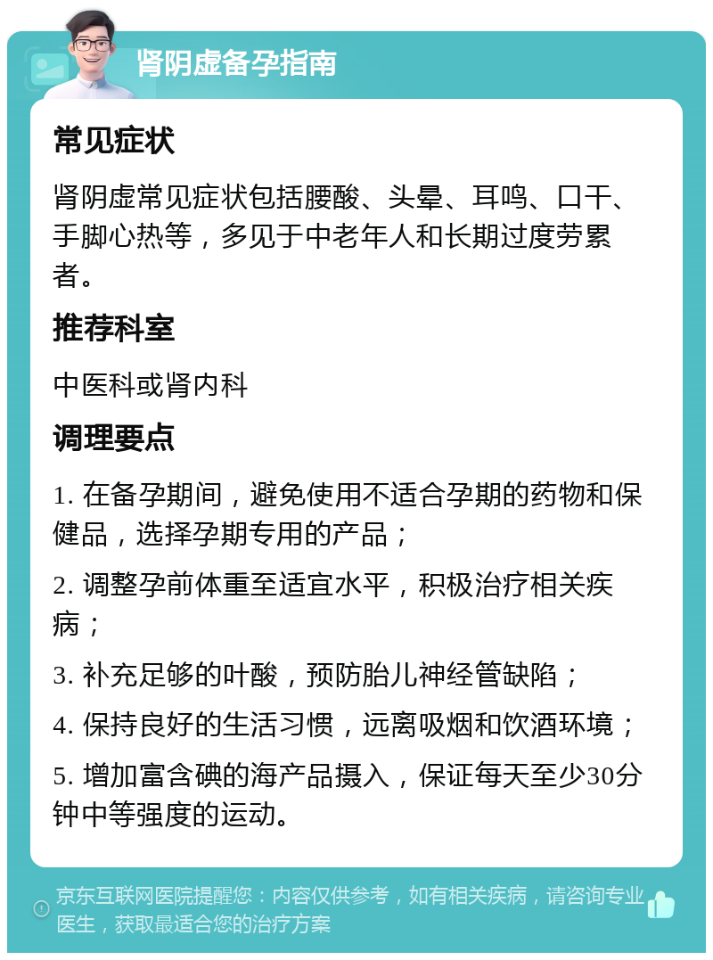 肾阴虚备孕指南 常见症状 肾阴虚常见症状包括腰酸、头晕、耳鸣、口干、手脚心热等，多见于中老年人和长期过度劳累者。 推荐科室 中医科或肾内科 调理要点 1. 在备孕期间，避免使用不适合孕期的药物和保健品，选择孕期专用的产品； 2. 调整孕前体重至适宜水平，积极治疗相关疾病； 3. 补充足够的叶酸，预防胎儿神经管缺陷； 4. 保持良好的生活习惯，远离吸烟和饮酒环境； 5. 增加富含碘的海产品摄入，保证每天至少30分钟中等强度的运动。