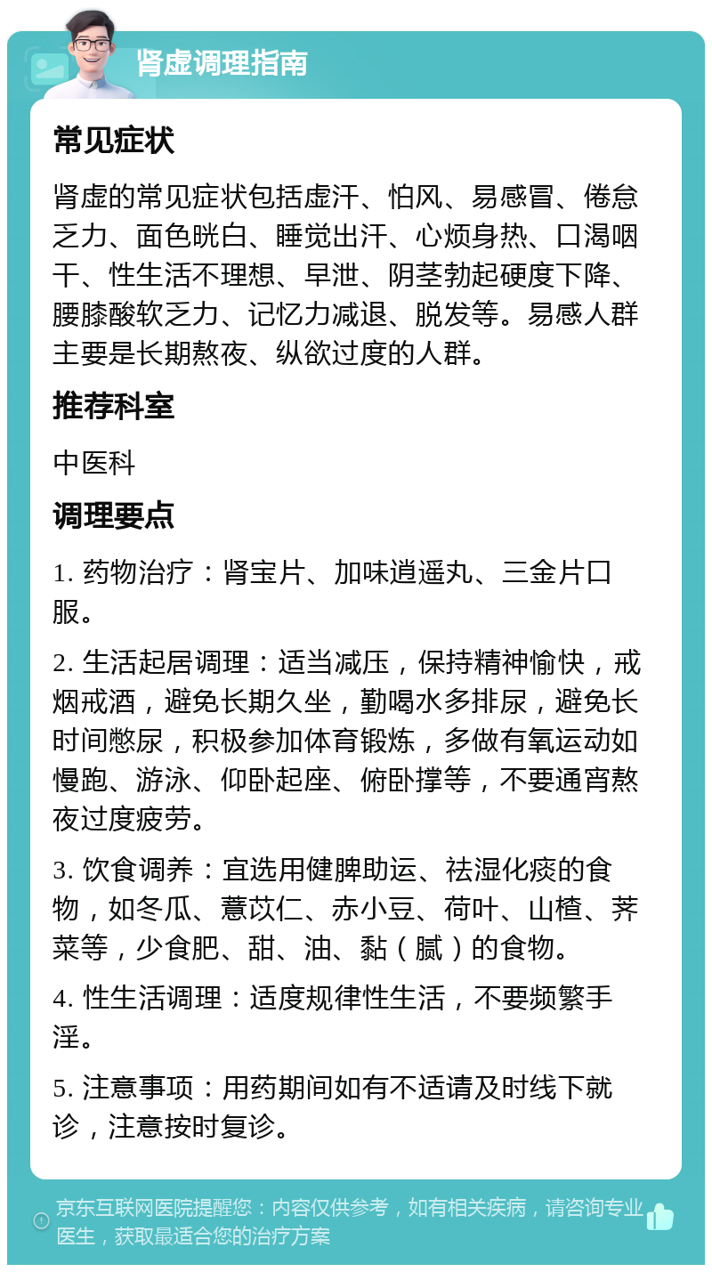 肾虚调理指南 常见症状 肾虚的常见症状包括虚汗、怕风、易感冒、倦怠乏力、面色晄白、睡觉出汗、心烦身热、口渴咽干、性生活不理想、早泄、阴茎勃起硬度下降、腰膝酸软乏力、记忆力减退、脱发等。易感人群主要是长期熬夜、纵欲过度的人群。 推荐科室 中医科 调理要点 1. 药物治疗：肾宝片、加味逍遥丸、三金片口服。 2. 生活起居调理：适当减压，保持精神愉快，戒烟戒酒，避免长期久坐，勤喝水多排尿，避免长时间憋尿，积极参加体育锻炼，多做有氧运动如慢跑、游泳、仰卧起座、俯卧撑等，不要通宵熬夜过度疲劳。 3. 饮食调养：宜选用健脾助运、祛湿化痰的食物，如冬瓜、薏苡仁、赤小豆、荷叶、山楂、荠菜等，少食肥、甜、油、黏（腻）的食物。 4. 性生活调理：适度规律性生活，不要频繁手淫。 5. 注意事项：用药期间如有不适请及时线下就诊，注意按时复诊。