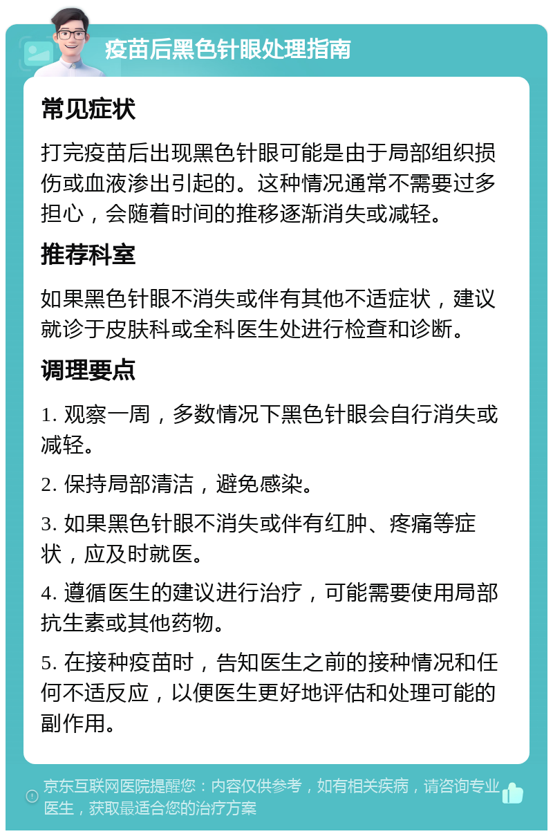 疫苗后黑色针眼处理指南 常见症状 打完疫苗后出现黑色针眼可能是由于局部组织损伤或血液渗出引起的。这种情况通常不需要过多担心，会随着时间的推移逐渐消失或减轻。 推荐科室 如果黑色针眼不消失或伴有其他不适症状，建议就诊于皮肤科或全科医生处进行检查和诊断。 调理要点 1. 观察一周，多数情况下黑色针眼会自行消失或减轻。 2. 保持局部清洁，避免感染。 3. 如果黑色针眼不消失或伴有红肿、疼痛等症状，应及时就医。 4. 遵循医生的建议进行治疗，可能需要使用局部抗生素或其他药物。 5. 在接种疫苗时，告知医生之前的接种情况和任何不适反应，以便医生更好地评估和处理可能的副作用。