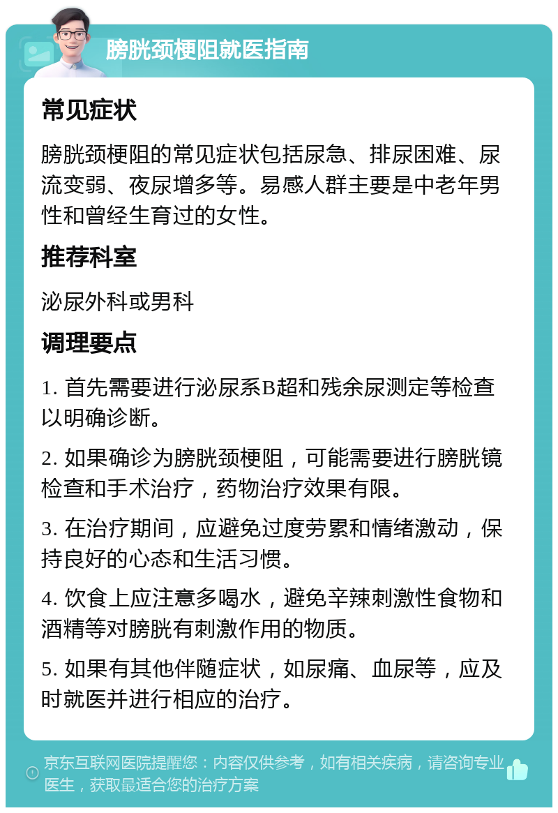 膀胱颈梗阻就医指南 常见症状 膀胱颈梗阻的常见症状包括尿急、排尿困难、尿流变弱、夜尿增多等。易感人群主要是中老年男性和曾经生育过的女性。 推荐科室 泌尿外科或男科 调理要点 1. 首先需要进行泌尿系B超和残余尿测定等检查以明确诊断。 2. 如果确诊为膀胱颈梗阻，可能需要进行膀胱镜检查和手术治疗，药物治疗效果有限。 3. 在治疗期间，应避免过度劳累和情绪激动，保持良好的心态和生活习惯。 4. 饮食上应注意多喝水，避免辛辣刺激性食物和酒精等对膀胱有刺激作用的物质。 5. 如果有其他伴随症状，如尿痛、血尿等，应及时就医并进行相应的治疗。