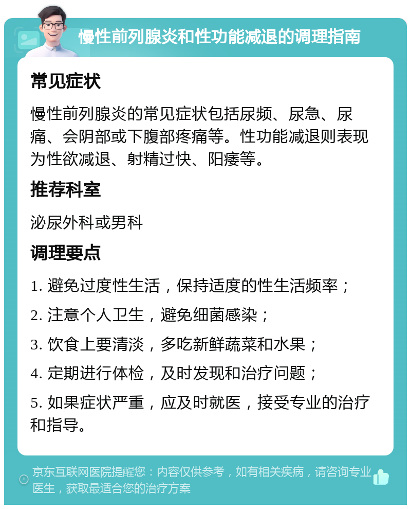 慢性前列腺炎和性功能减退的调理指南 常见症状 慢性前列腺炎的常见症状包括尿频、尿急、尿痛、会阴部或下腹部疼痛等。性功能减退则表现为性欲减退、射精过快、阳痿等。 推荐科室 泌尿外科或男科 调理要点 1. 避免过度性生活，保持适度的性生活频率； 2. 注意个人卫生，避免细菌感染； 3. 饮食上要清淡，多吃新鲜蔬菜和水果； 4. 定期进行体检，及时发现和治疗问题； 5. 如果症状严重，应及时就医，接受专业的治疗和指导。