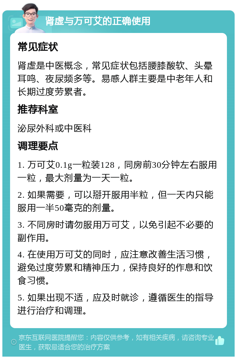 肾虚与万可艾的正确使用 常见症状 肾虚是中医概念，常见症状包括腰膝酸软、头晕耳鸣、夜尿频多等。易感人群主要是中老年人和长期过度劳累者。 推荐科室 泌尿外科或中医科 调理要点 1. 万可艾0.1g一粒装128，同房前30分钟左右服用一粒，最大剂量为一天一粒。 2. 如果需要，可以掰开服用半粒，但一天内只能服用一半50毫克的剂量。 3. 不同房时请勿服用万可艾，以免引起不必要的副作用。 4. 在使用万可艾的同时，应注意改善生活习惯，避免过度劳累和精神压力，保持良好的作息和饮食习惯。 5. 如果出现不适，应及时就诊，遵循医生的指导进行治疗和调理。