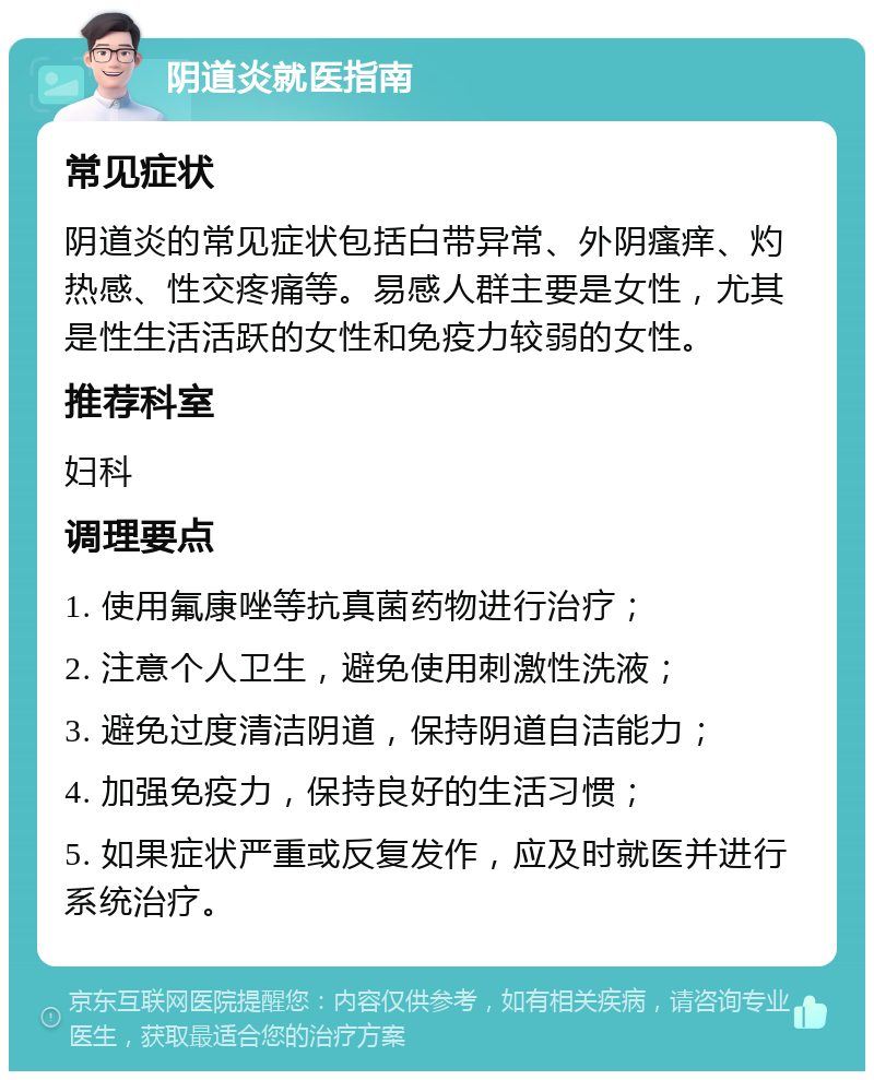 阴道炎就医指南 常见症状 阴道炎的常见症状包括白带异常、外阴瘙痒、灼热感、性交疼痛等。易感人群主要是女性，尤其是性生活活跃的女性和免疫力较弱的女性。 推荐科室 妇科 调理要点 1. 使用氟康唑等抗真菌药物进行治疗； 2. 注意个人卫生，避免使用刺激性洗液； 3. 避免过度清洁阴道，保持阴道自洁能力； 4. 加强免疫力，保持良好的生活习惯； 5. 如果症状严重或反复发作，应及时就医并进行系统治疗。