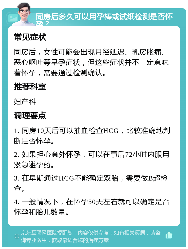 同房后多久可以用孕棒或试纸检测是否怀孕？ 常见症状 同房后，女性可能会出现月经延迟、乳房胀痛、恶心呕吐等早孕症状，但这些症状并不一定意味着怀孕，需要通过检测确认。 推荐科室 妇产科 调理要点 1. 同房10天后可以抽血检查HCG，比较准确地判断是否怀孕。 2. 如果担心意外怀孕，可以在事后72小时内服用紧急避孕药。 3. 在早期通过HCG不能确定双胎，需要做B超检查。 4. 一般情况下，在怀孕50天左右就可以确定是否怀孕和胎儿数量。