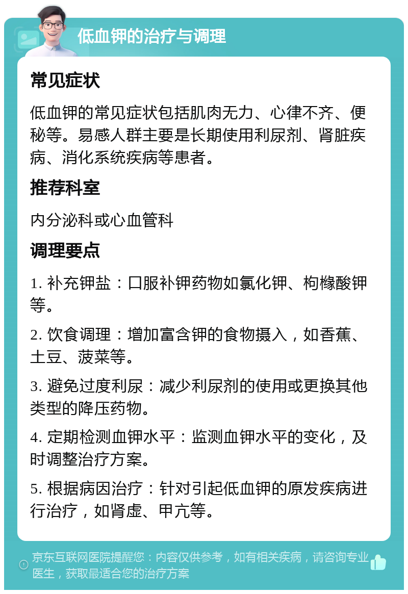 低血钾的治疗与调理 常见症状 低血钾的常见症状包括肌肉无力、心律不齐、便秘等。易感人群主要是长期使用利尿剂、肾脏疾病、消化系统疾病等患者。 推荐科室 内分泌科或心血管科 调理要点 1. 补充钾盐：口服补钾药物如氯化钾、枸橼酸钾等。 2. 饮食调理：增加富含钾的食物摄入，如香蕉、土豆、菠菜等。 3. 避免过度利尿：减少利尿剂的使用或更换其他类型的降压药物。 4. 定期检测血钾水平：监测血钾水平的变化，及时调整治疗方案。 5. 根据病因治疗：针对引起低血钾的原发疾病进行治疗，如肾虚、甲亢等。