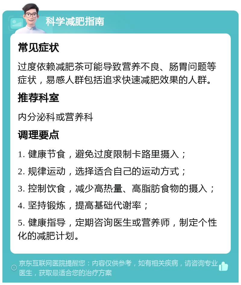 科学减肥指南 常见症状 过度依赖减肥茶可能导致营养不良、肠胃问题等症状，易感人群包括追求快速减肥效果的人群。 推荐科室 内分泌科或营养科 调理要点 1. 健康节食，避免过度限制卡路里摄入； 2. 规律运动，选择适合自己的运动方式； 3. 控制饮食，减少高热量、高脂肪食物的摄入； 4. 坚持锻炼，提高基础代谢率； 5. 健康指导，定期咨询医生或营养师，制定个性化的减肥计划。