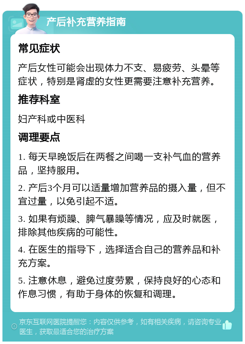 产后补充营养指南 常见症状 产后女性可能会出现体力不支、易疲劳、头晕等症状，特别是肾虚的女性更需要注意补充营养。 推荐科室 妇产科或中医科 调理要点 1. 每天早晚饭后在两餐之间喝一支补气血的营养品，坚持服用。 2. 产后3个月可以适量增加营养品的摄入量，但不宜过量，以免引起不适。 3. 如果有烦躁、脾气暴躁等情况，应及时就医，排除其他疾病的可能性。 4. 在医生的指导下，选择适合自己的营养品和补充方案。 5. 注意休息，避免过度劳累，保持良好的心态和作息习惯，有助于身体的恢复和调理。