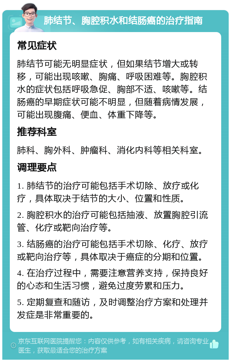 肺结节、胸腔积水和结肠癌的治疗指南 常见症状 肺结节可能无明显症状，但如果结节增大或转移，可能出现咳嗽、胸痛、呼吸困难等。胸腔积水的症状包括呼吸急促、胸部不适、咳嗽等。结肠癌的早期症状可能不明显，但随着病情发展，可能出现腹痛、便血、体重下降等。 推荐科室 肺科、胸外科、肿瘤科、消化内科等相关科室。 调理要点 1. 肺结节的治疗可能包括手术切除、放疗或化疗，具体取决于结节的大小、位置和性质。 2. 胸腔积水的治疗可能包括抽液、放置胸腔引流管、化疗或靶向治疗等。 3. 结肠癌的治疗可能包括手术切除、化疗、放疗或靶向治疗等，具体取决于癌症的分期和位置。 4. 在治疗过程中，需要注意营养支持，保持良好的心态和生活习惯，避免过度劳累和压力。 5. 定期复查和随访，及时调整治疗方案和处理并发症是非常重要的。