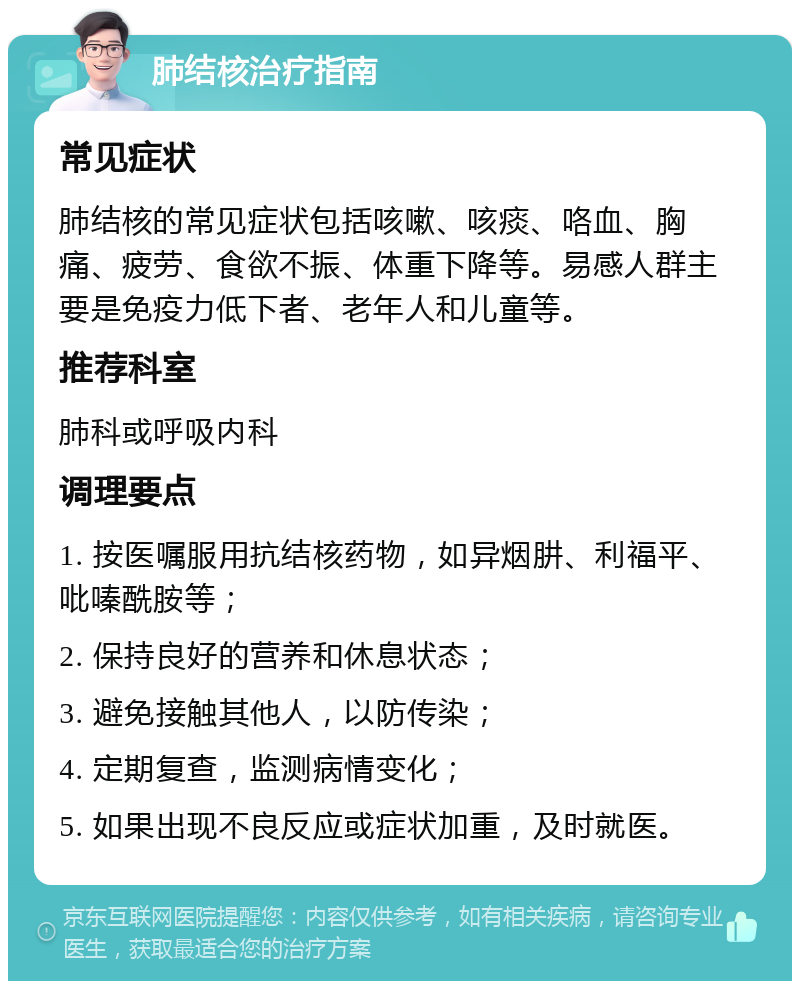 肺结核治疗指南 常见症状 肺结核的常见症状包括咳嗽、咳痰、咯血、胸痛、疲劳、食欲不振、体重下降等。易感人群主要是免疫力低下者、老年人和儿童等。 推荐科室 肺科或呼吸内科 调理要点 1. 按医嘱服用抗结核药物，如异烟肼、利福平、吡嗪酰胺等； 2. 保持良好的营养和休息状态； 3. 避免接触其他人，以防传染； 4. 定期复查，监测病情变化； 5. 如果出现不良反应或症状加重，及时就医。