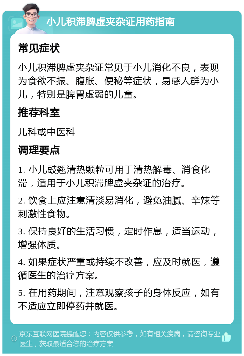 小儿积滞脾虚夹杂证用药指南 常见症状 小儿积滞脾虚夹杂证常见于小儿消化不良，表现为食欲不振、腹胀、便秘等症状，易感人群为小儿，特别是脾胃虚弱的儿童。 推荐科室 儿科或中医科 调理要点 1. 小儿豉翘清热颗粒可用于清热解毒、消食化滞，适用于小儿积滞脾虚夹杂证的治疗。 2. 饮食上应注意清淡易消化，避免油腻、辛辣等刺激性食物。 3. 保持良好的生活习惯，定时作息，适当运动，增强体质。 4. 如果症状严重或持续不改善，应及时就医，遵循医生的治疗方案。 5. 在用药期间，注意观察孩子的身体反应，如有不适应立即停药并就医。