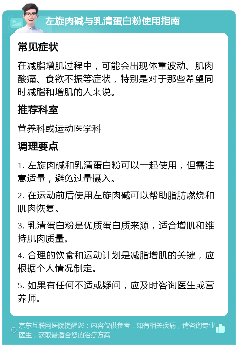 左旋肉碱与乳清蛋白粉使用指南 常见症状 在减脂增肌过程中，可能会出现体重波动、肌肉酸痛、食欲不振等症状，特别是对于那些希望同时减脂和增肌的人来说。 推荐科室 营养科或运动医学科 调理要点 1. 左旋肉碱和乳清蛋白粉可以一起使用，但需注意适量，避免过量摄入。 2. 在运动前后使用左旋肉碱可以帮助脂肪燃烧和肌肉恢复。 3. 乳清蛋白粉是优质蛋白质来源，适合增肌和维持肌肉质量。 4. 合理的饮食和运动计划是减脂增肌的关键，应根据个人情况制定。 5. 如果有任何不适或疑问，应及时咨询医生或营养师。