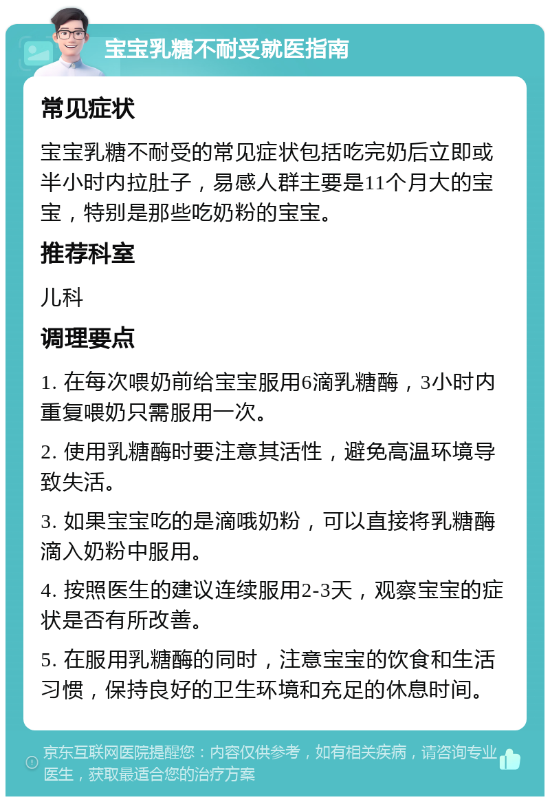 宝宝乳糖不耐受就医指南 常见症状 宝宝乳糖不耐受的常见症状包括吃完奶后立即或半小时内拉肚子，易感人群主要是11个月大的宝宝，特别是那些吃奶粉的宝宝。 推荐科室 儿科 调理要点 1. 在每次喂奶前给宝宝服用6滴乳糖酶，3小时内重复喂奶只需服用一次。 2. 使用乳糖酶时要注意其活性，避免高温环境导致失活。 3. 如果宝宝吃的是滴哦奶粉，可以直接将乳糖酶滴入奶粉中服用。 4. 按照医生的建议连续服用2-3天，观察宝宝的症状是否有所改善。 5. 在服用乳糖酶的同时，注意宝宝的饮食和生活习惯，保持良好的卫生环境和充足的休息时间。