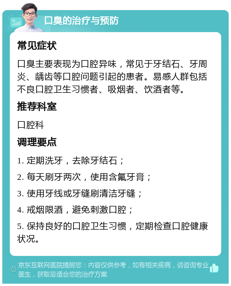 口臭的治疗与预防 常见症状 口臭主要表现为口腔异味，常见于牙结石、牙周炎、龋齿等口腔问题引起的患者。易感人群包括不良口腔卫生习惯者、吸烟者、饮酒者等。 推荐科室 口腔科 调理要点 1. 定期洗牙，去除牙结石； 2. 每天刷牙两次，使用含氟牙膏； 3. 使用牙线或牙缝刷清洁牙缝； 4. 戒烟限酒，避免刺激口腔； 5. 保持良好的口腔卫生习惯，定期检查口腔健康状况。