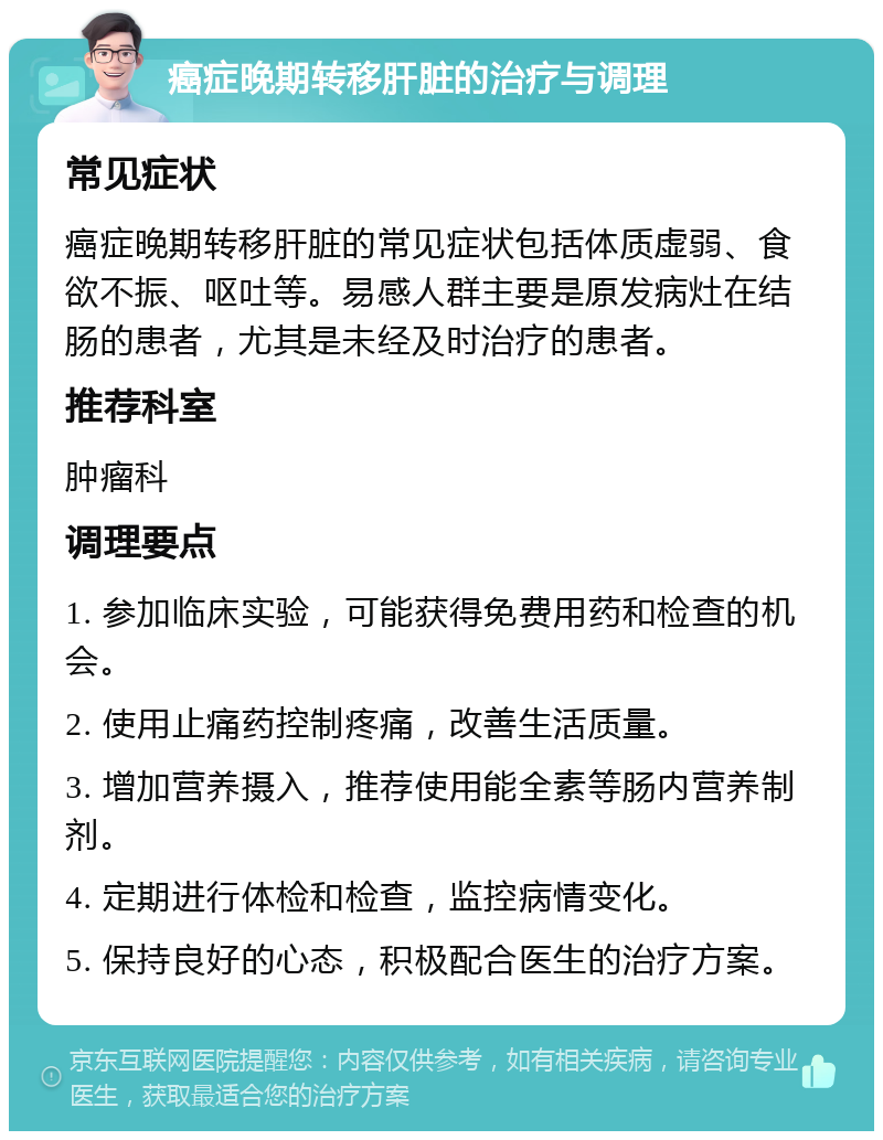 癌症晚期转移肝脏的治疗与调理 常见症状 癌症晚期转移肝脏的常见症状包括体质虚弱、食欲不振、呕吐等。易感人群主要是原发病灶在结肠的患者，尤其是未经及时治疗的患者。 推荐科室 肿瘤科 调理要点 1. 参加临床实验，可能获得免费用药和检查的机会。 2. 使用止痛药控制疼痛，改善生活质量。 3. 增加营养摄入，推荐使用能全素等肠内营养制剂。 4. 定期进行体检和检查，监控病情变化。 5. 保持良好的心态，积极配合医生的治疗方案。