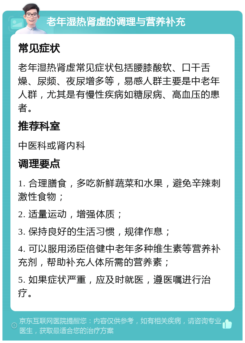 老年湿热肾虚的调理与营养补充 常见症状 老年湿热肾虚常见症状包括腰膝酸软、口干舌燥、尿频、夜尿增多等，易感人群主要是中老年人群，尤其是有慢性疾病如糖尿病、高血压的患者。 推荐科室 中医科或肾内科 调理要点 1. 合理膳食，多吃新鲜蔬菜和水果，避免辛辣刺激性食物； 2. 适量运动，增强体质； 3. 保持良好的生活习惯，规律作息； 4. 可以服用汤臣倍健中老年多种维生素等营养补充剂，帮助补充人体所需的营养素； 5. 如果症状严重，应及时就医，遵医嘱进行治疗。