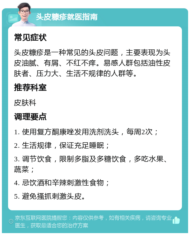 头皮糠疹就医指南 常见症状 头皮糠疹是一种常见的头皮问题，主要表现为头皮油腻、有屑、不红不痒。易感人群包括油性皮肤者、压力大、生活不规律的人群等。 推荐科室 皮肤科 调理要点 1. 使用复方酮康唑发用洗剂洗头，每周2次； 2. 生活规律，保证充足睡眠； 3. 调节饮食，限制多脂及多糖饮食，多吃水果、蔬菜； 4. 忌饮酒和辛辣刺激性食物； 5. 避免搔抓刺激头皮。