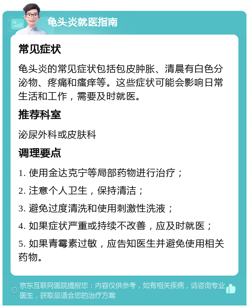 龟头炎就医指南 常见症状 龟头炎的常见症状包括包皮肿胀、清晨有白色分泌物、疼痛和瘙痒等。这些症状可能会影响日常生活和工作，需要及时就医。 推荐科室 泌尿外科或皮肤科 调理要点 1. 使用金达克宁等局部药物进行治疗； 2. 注意个人卫生，保持清洁； 3. 避免过度清洗和使用刺激性洗液； 4. 如果症状严重或持续不改善，应及时就医； 5. 如果青霉素过敏，应告知医生并避免使用相关药物。