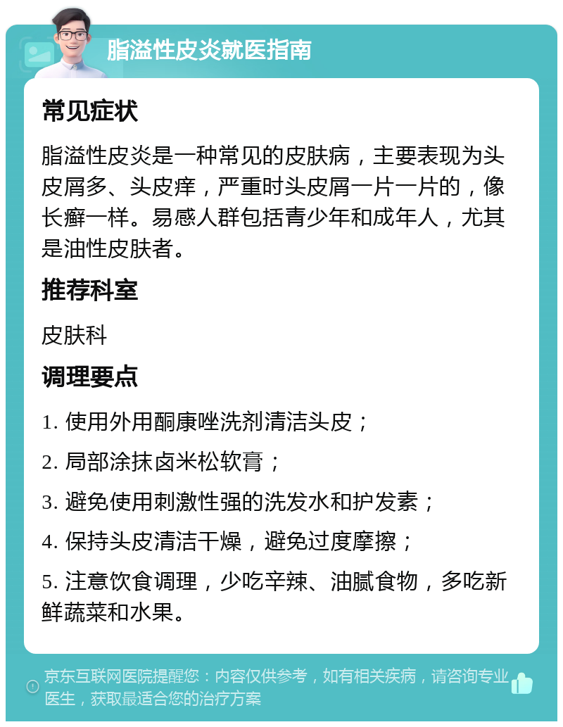 脂溢性皮炎就医指南 常见症状 脂溢性皮炎是一种常见的皮肤病，主要表现为头皮屑多、头皮痒，严重时头皮屑一片一片的，像长癣一样。易感人群包括青少年和成年人，尤其是油性皮肤者。 推荐科室 皮肤科 调理要点 1. 使用外用酮康唑洗剂清洁头皮； 2. 局部涂抹卤米松软膏； 3. 避免使用刺激性强的洗发水和护发素； 4. 保持头皮清洁干燥，避免过度摩擦； 5. 注意饮食调理，少吃辛辣、油腻食物，多吃新鲜蔬菜和水果。