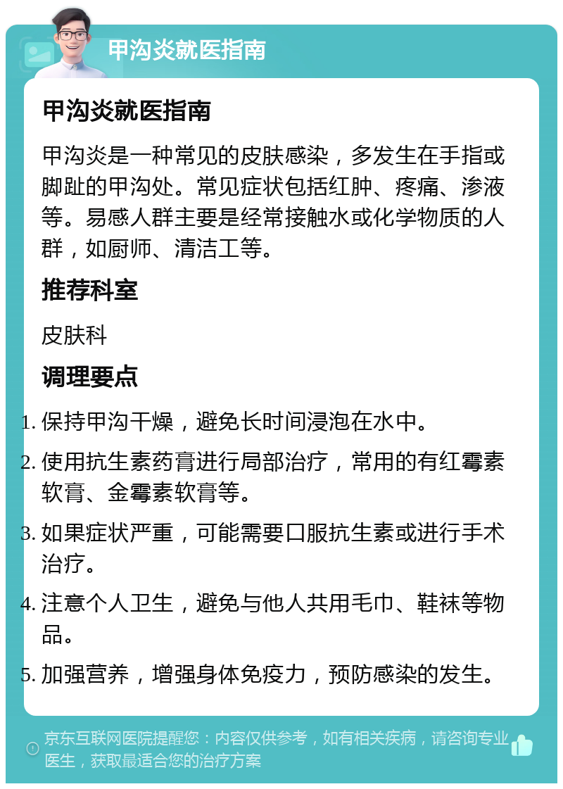 甲沟炎就医指南 甲沟炎就医指南 甲沟炎是一种常见的皮肤感染，多发生在手指或脚趾的甲沟处。常见症状包括红肿、疼痛、渗液等。易感人群主要是经常接触水或化学物质的人群，如厨师、清洁工等。 推荐科室 皮肤科 调理要点 保持甲沟干燥，避免长时间浸泡在水中。 使用抗生素药膏进行局部治疗，常用的有红霉素软膏、金霉素软膏等。 如果症状严重，可能需要口服抗生素或进行手术治疗。 注意个人卫生，避免与他人共用毛巾、鞋袜等物品。 加强营养，增强身体免疫力，预防感染的发生。