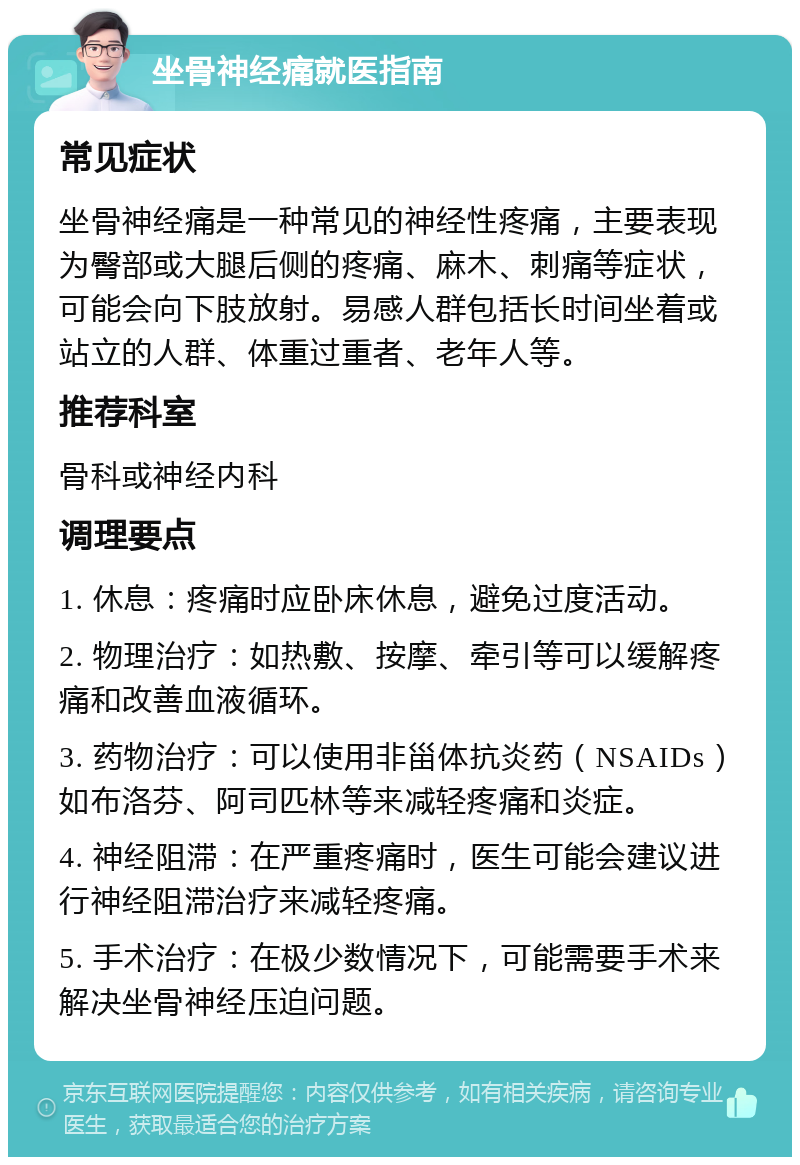 坐骨神经痛就医指南 常见症状 坐骨神经痛是一种常见的神经性疼痛，主要表现为臀部或大腿后侧的疼痛、麻木、刺痛等症状，可能会向下肢放射。易感人群包括长时间坐着或站立的人群、体重过重者、老年人等。 推荐科室 骨科或神经内科 调理要点 1. 休息：疼痛时应卧床休息，避免过度活动。 2. 物理治疗：如热敷、按摩、牵引等可以缓解疼痛和改善血液循环。 3. 药物治疗：可以使用非甾体抗炎药（NSAIDs）如布洛芬、阿司匹林等来减轻疼痛和炎症。 4. 神经阻滞：在严重疼痛时，医生可能会建议进行神经阻滞治疗来减轻疼痛。 5. 手术治疗：在极少数情况下，可能需要手术来解决坐骨神经压迫问题。