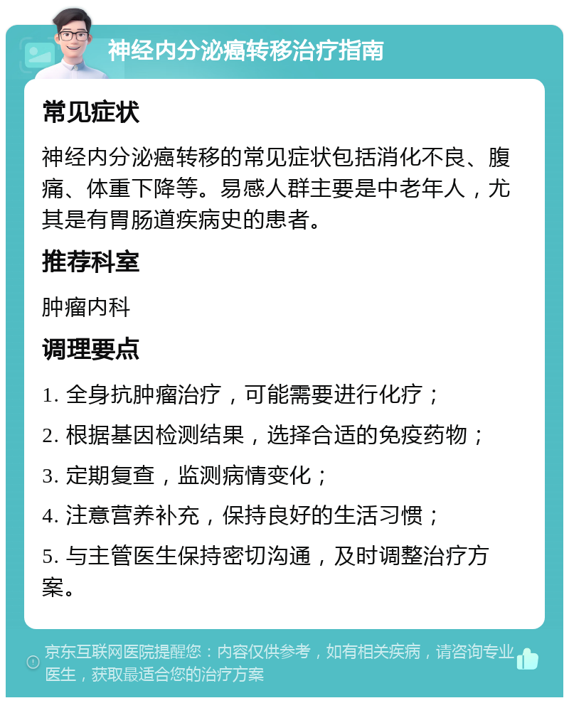 神经内分泌癌转移治疗指南 常见症状 神经内分泌癌转移的常见症状包括消化不良、腹痛、体重下降等。易感人群主要是中老年人，尤其是有胃肠道疾病史的患者。 推荐科室 肿瘤内科 调理要点 1. 全身抗肿瘤治疗，可能需要进行化疗； 2. 根据基因检测结果，选择合适的免疫药物； 3. 定期复查，监测病情变化； 4. 注意营养补充，保持良好的生活习惯； 5. 与主管医生保持密切沟通，及时调整治疗方案。