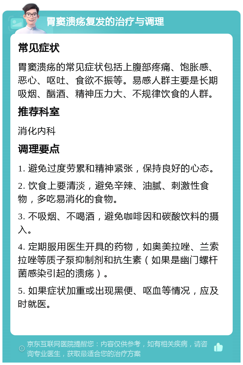 胃窦溃疡复发的治疗与调理 常见症状 胃窦溃疡的常见症状包括上腹部疼痛、饱胀感、恶心、呕吐、食欲不振等。易感人群主要是长期吸烟、酗酒、精神压力大、不规律饮食的人群。 推荐科室 消化内科 调理要点 1. 避免过度劳累和精神紧张，保持良好的心态。 2. 饮食上要清淡，避免辛辣、油腻、刺激性食物，多吃易消化的食物。 3. 不吸烟、不喝酒，避免咖啡因和碳酸饮料的摄入。 4. 定期服用医生开具的药物，如奥美拉唑、兰索拉唑等质子泵抑制剂和抗生素（如果是幽门螺杆菌感染引起的溃疡）。 5. 如果症状加重或出现黑便、呕血等情况，应及时就医。