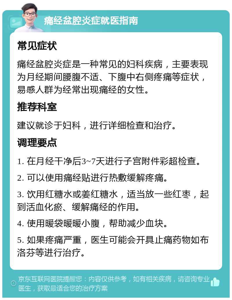 痛经盆腔炎症就医指南 常见症状 痛经盆腔炎症是一种常见的妇科疾病，主要表现为月经期间腰腹不适、下腹中右侧疼痛等症状，易感人群为经常出现痛经的女性。 推荐科室 建议就诊于妇科，进行详细检查和治疗。 调理要点 1. 在月经干净后3~7天进行子宫附件彩超检查。 2. 可以使用痛经贴进行热敷缓解疼痛。 3. 饮用红糖水或姜红糖水，适当放一些红枣，起到活血化瘀、缓解痛经的作用。 4. 使用暖袋暖暖小腹，帮助减少血块。 5. 如果疼痛严重，医生可能会开具止痛药物如布洛芬等进行治疗。