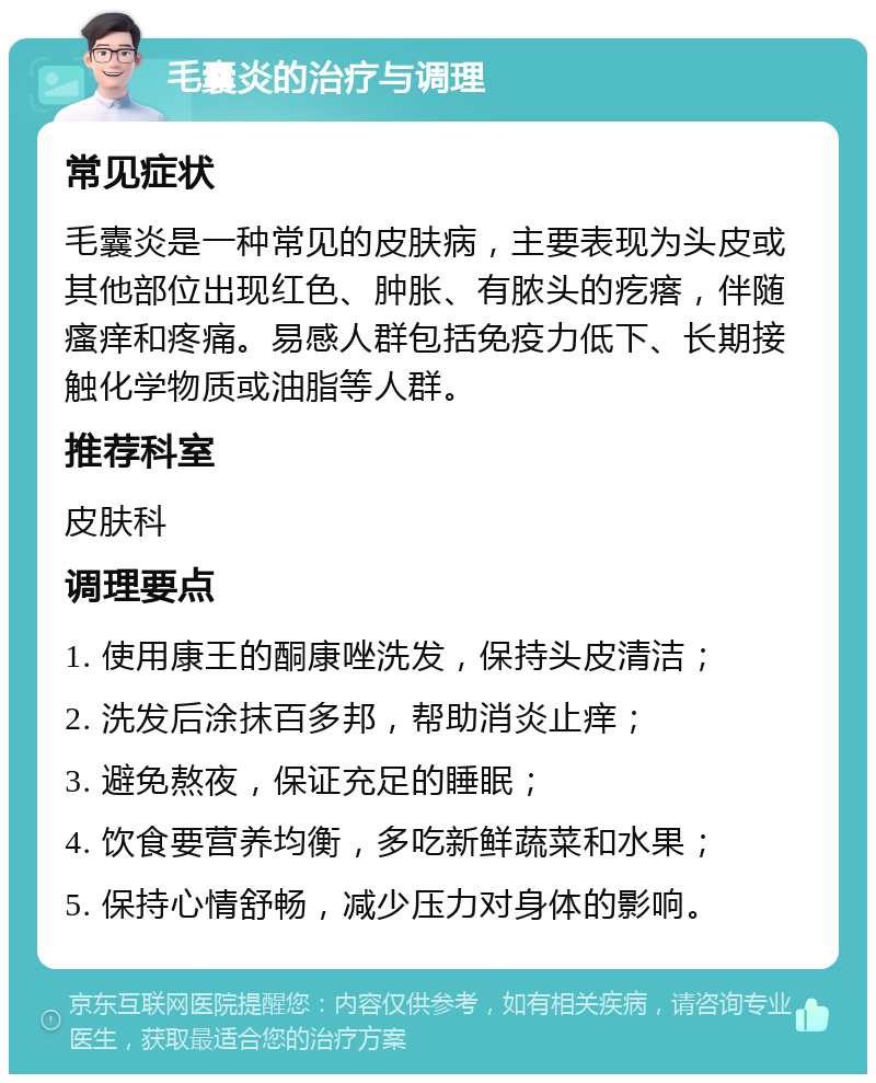 毛囊炎的治疗与调理 常见症状 毛囊炎是一种常见的皮肤病，主要表现为头皮或其他部位出现红色、肿胀、有脓头的疙瘩，伴随瘙痒和疼痛。易感人群包括免疫力低下、长期接触化学物质或油脂等人群。 推荐科室 皮肤科 调理要点 1. 使用康王的酮康唑洗发，保持头皮清洁； 2. 洗发后涂抹百多邦，帮助消炎止痒； 3. 避免熬夜，保证充足的睡眠； 4. 饮食要营养均衡，多吃新鲜蔬菜和水果； 5. 保持心情舒畅，减少压力对身体的影响。