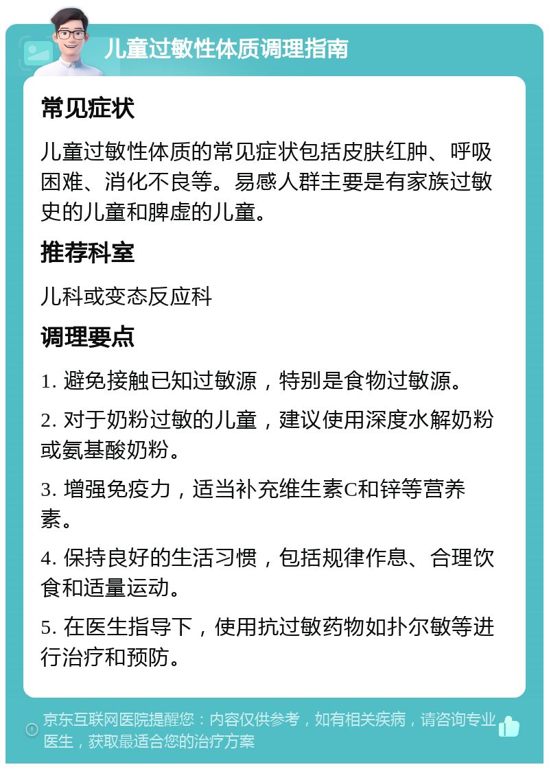 儿童过敏性体质调理指南 常见症状 儿童过敏性体质的常见症状包括皮肤红肿、呼吸困难、消化不良等。易感人群主要是有家族过敏史的儿童和脾虚的儿童。 推荐科室 儿科或变态反应科 调理要点 1. 避免接触已知过敏源，特别是食物过敏源。 2. 对于奶粉过敏的儿童，建议使用深度水解奶粉或氨基酸奶粉。 3. 增强免疫力，适当补充维生素C和锌等营养素。 4. 保持良好的生活习惯，包括规律作息、合理饮食和适量运动。 5. 在医生指导下，使用抗过敏药物如扑尔敏等进行治疗和预防。