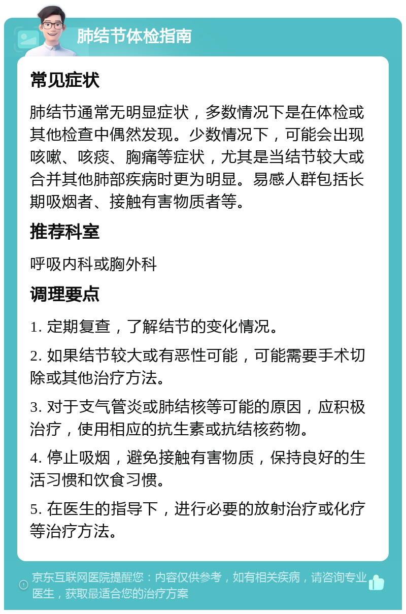 肺结节体检指南 常见症状 肺结节通常无明显症状，多数情况下是在体检或其他检查中偶然发现。少数情况下，可能会出现咳嗽、咳痰、胸痛等症状，尤其是当结节较大或合并其他肺部疾病时更为明显。易感人群包括长期吸烟者、接触有害物质者等。 推荐科室 呼吸内科或胸外科 调理要点 1. 定期复查，了解结节的变化情况。 2. 如果结节较大或有恶性可能，可能需要手术切除或其他治疗方法。 3. 对于支气管炎或肺结核等可能的原因，应积极治疗，使用相应的抗生素或抗结核药物。 4. 停止吸烟，避免接触有害物质，保持良好的生活习惯和饮食习惯。 5. 在医生的指导下，进行必要的放射治疗或化疗等治疗方法。