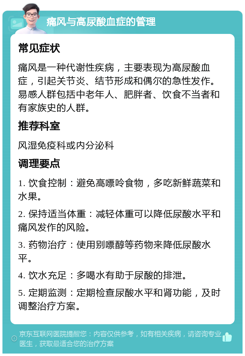 痛风与高尿酸血症的管理 常见症状 痛风是一种代谢性疾病，主要表现为高尿酸血症，引起关节炎、结节形成和偶尔的急性发作。易感人群包括中老年人、肥胖者、饮食不当者和有家族史的人群。 推荐科室 风湿免疫科或内分泌科 调理要点 1. 饮食控制：避免高嘌呤食物，多吃新鲜蔬菜和水果。 2. 保持适当体重：减轻体重可以降低尿酸水平和痛风发作的风险。 3. 药物治疗：使用别嘌醇等药物来降低尿酸水平。 4. 饮水充足：多喝水有助于尿酸的排泄。 5. 定期监测：定期检查尿酸水平和肾功能，及时调整治疗方案。