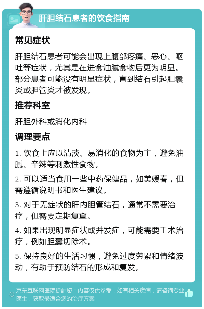 肝胆结石患者的饮食指南 常见症状 肝胆结石患者可能会出现上腹部疼痛、恶心、呕吐等症状，尤其是在进食油腻食物后更为明显。部分患者可能没有明显症状，直到结石引起胆囊炎或胆管炎才被发现。 推荐科室 肝胆外科或消化内科 调理要点 1. 饮食上应以清淡、易消化的食物为主，避免油腻、辛辣等刺激性食物。 2. 可以适当食用一些中药保健品，如美媛春，但需遵循说明书和医生建议。 3. 对于无症状的肝内胆管结石，通常不需要治疗，但需要定期复查。 4. 如果出现明显症状或并发症，可能需要手术治疗，例如胆囊切除术。 5. 保持良好的生活习惯，避免过度劳累和情绪波动，有助于预防结石的形成和复发。