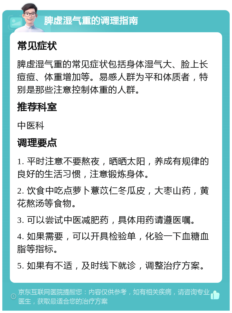 脾虚湿气重的调理指南 常见症状 脾虚湿气重的常见症状包括身体湿气大、脸上长痘痘、体重增加等。易感人群为平和体质者，特别是那些注意控制体重的人群。 推荐科室 中医科 调理要点 1. 平时注意不要熬夜，晒晒太阳，养成有规律的良好的生活习惯，注意锻炼身体。 2. 饮食中吃点萝卜薏苡仁冬瓜皮，大枣山药，黄花熬汤等食物。 3. 可以尝试中医减肥药，具体用药请遵医嘱。 4. 如果需要，可以开具检验单，化验一下血糖血脂等指标。 5. 如果有不适，及时线下就诊，调整治疗方案。